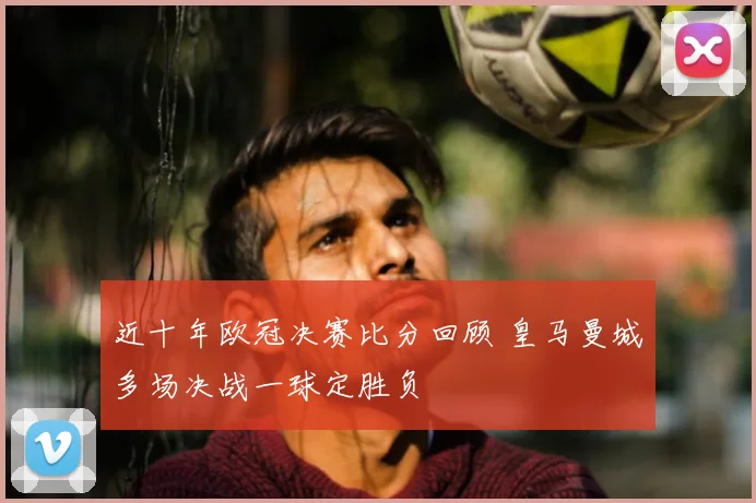 近十年欧冠决赛比分回顾 皇马曼城多场决战一球定胜负
