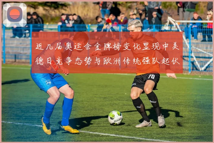 近几届奥运会金牌榜变化显现中美德日竞争态势与欧洲传统强队起伏
