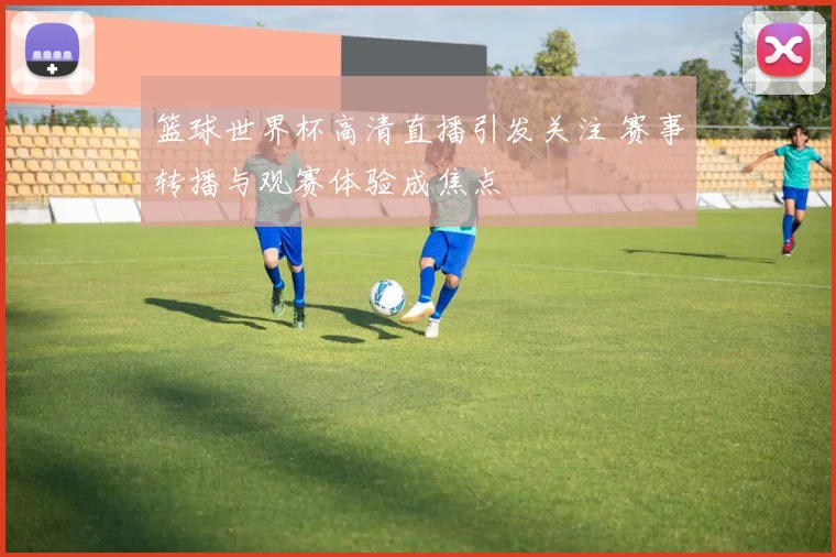 篮球世界杯高清直播引发关注 赛事转播与观赛体验成焦点