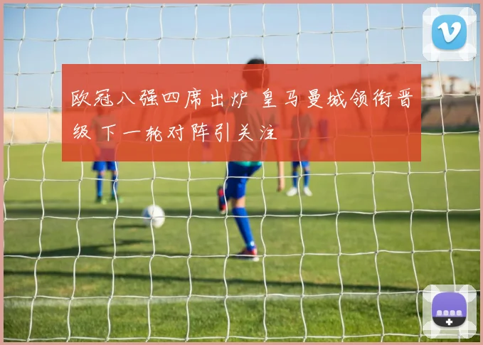 欧冠八强四席出炉 皇马曼城领衔晋级 下一轮对阵引关注