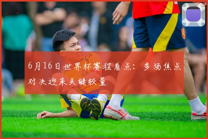 6月16日世界杯赛程看点：多场焦点对决迎来关键较量