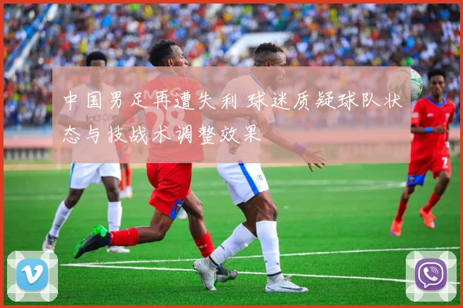 中国男足再遭失利 球迷质疑球队状态与技战术调整效果