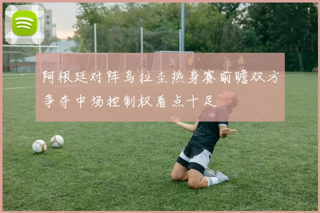 阿根廷对阵乌拉圭热身赛前瞻双方争夺中场控制权看点十足