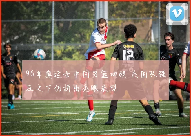 96年奥运会中国男篮回顾 美国队强压之下仍拼出亮眼表现