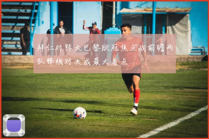 拜仁对阵大巴黎欧冠焦点战前瞻两队锋线对决成最大看点