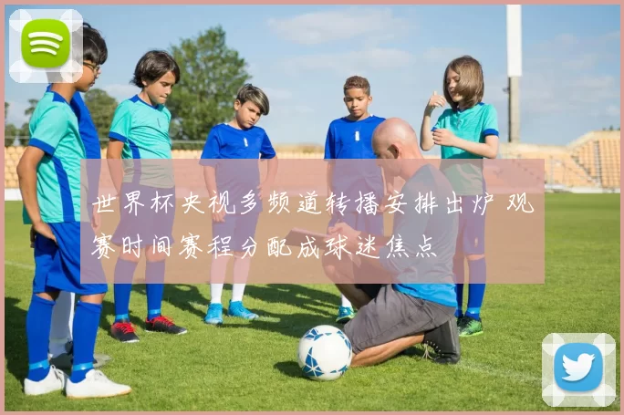 世界杯央视多频道转播安排出炉 观赛时间赛程分配成球迷焦点