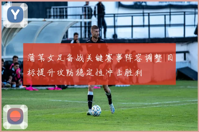 蒲苇女足备战关键赛事阵容调整 目标提升攻防稳定性冲击胜利
