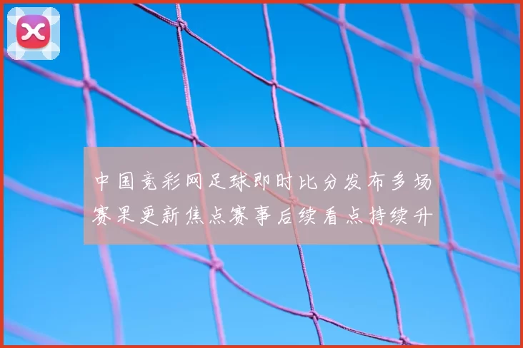 中国竞彩网足球即时比分发布多场赛果更新焦点赛事后续看点持续升温