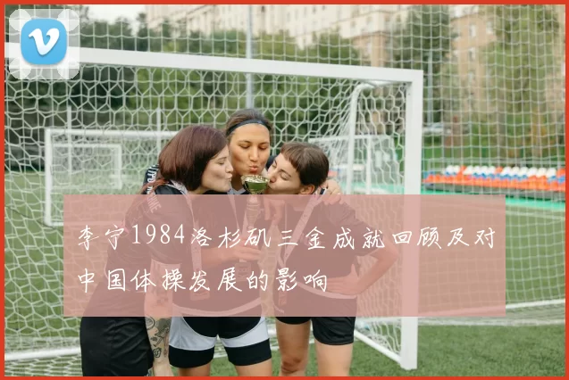 李宁1984洛杉矶三金成就回顾及对中国体操发展的影响