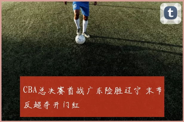 CBA总决赛首战广东险胜辽宁 末节反超夺开门红
