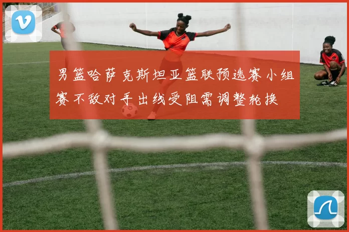 男篮哈萨克斯坦亚篮联预选赛小组赛不敌对手出线受阻需调整轮换