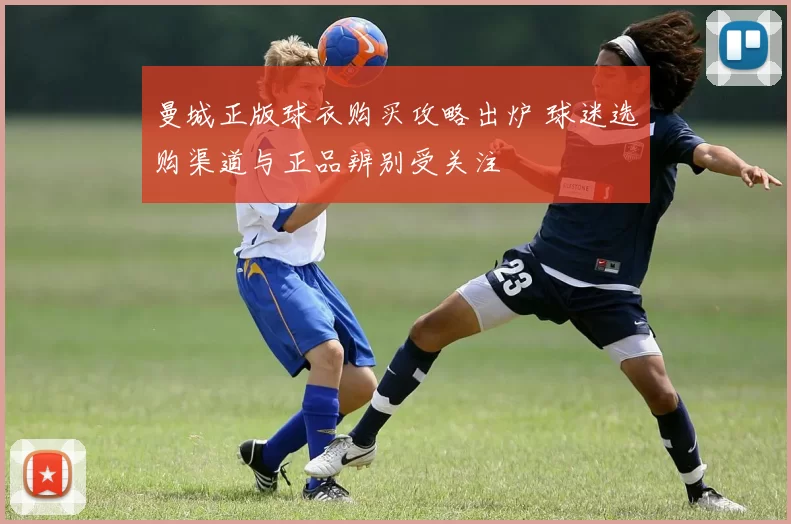 曼城正版球衣购买攻略出炉 球迷选购渠道与正品辨别受关注