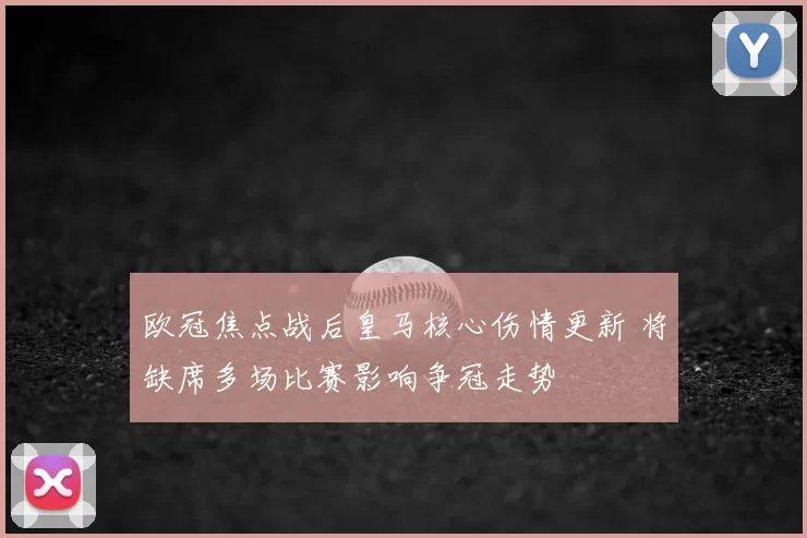 欧冠焦点战后皇马核心伤情更新 将缺席多场比赛影响争冠走势