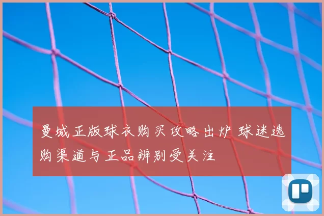 曼城正版球衣购买攻略出炉 球迷选购渠道与正品辨别受关注