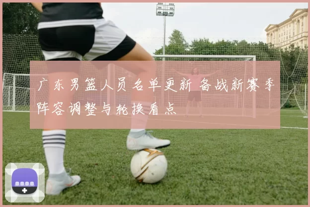 广东男篮人员名单更新 备战新赛季阵容调整与轮换看点