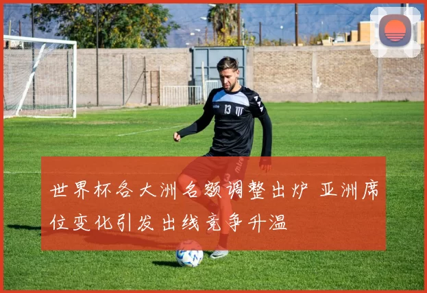 世界杯各大洲名额调整出炉 亚洲席位变化引发出线竞争升温