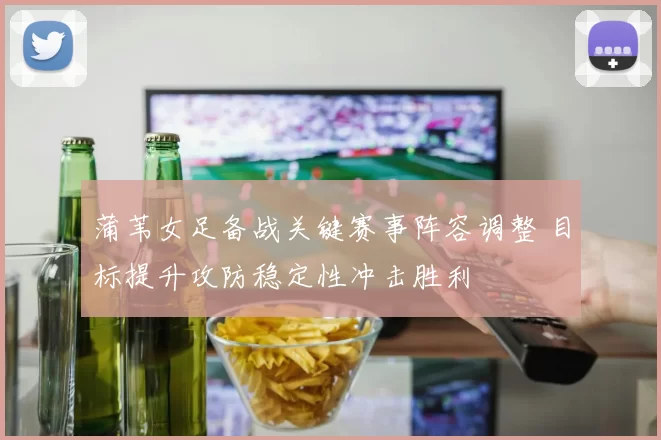 蒲苇女足备战关键赛事阵容调整 目标提升攻防稳定性冲击胜利
