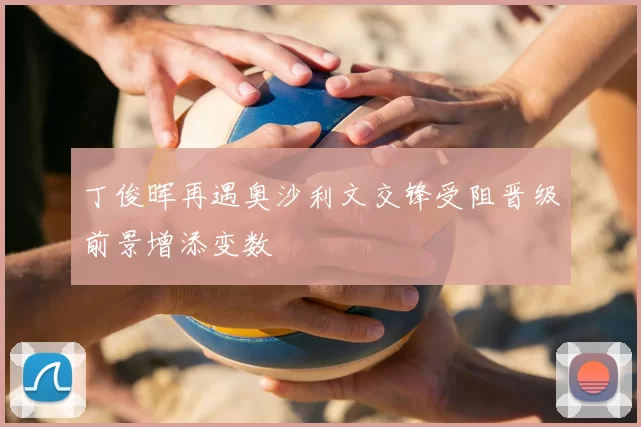 丁俊晖再遇奥沙利文交锋受阻晋级前景增添变数