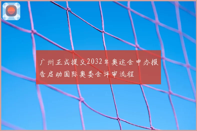 广州正式提交2032年奥运会申办报告启动国际奥委会评审流程
