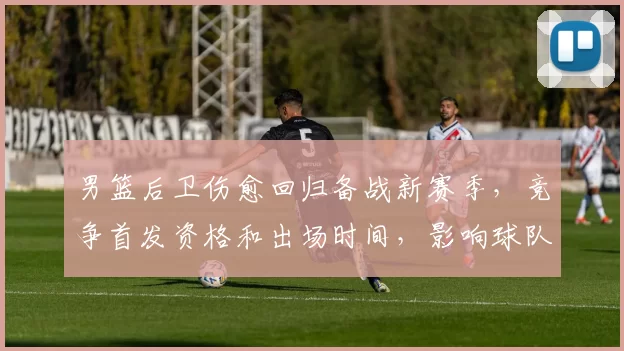 男篮后卫伤愈回归备战新赛季,竞争首发资格和出场时间,影响球队攻防布局