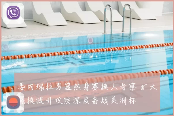 委内瑞拉男篮热身赛换人考察 扩大轮换提升攻防深度备战美洲杯