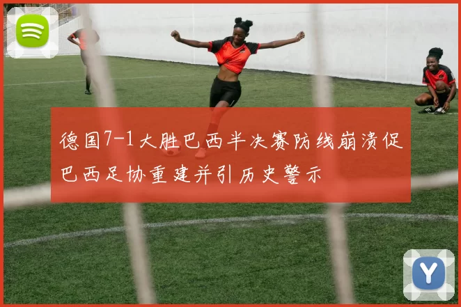 德国7-1大胜巴西半决赛防线崩溃促巴西足协重建并引历史警示