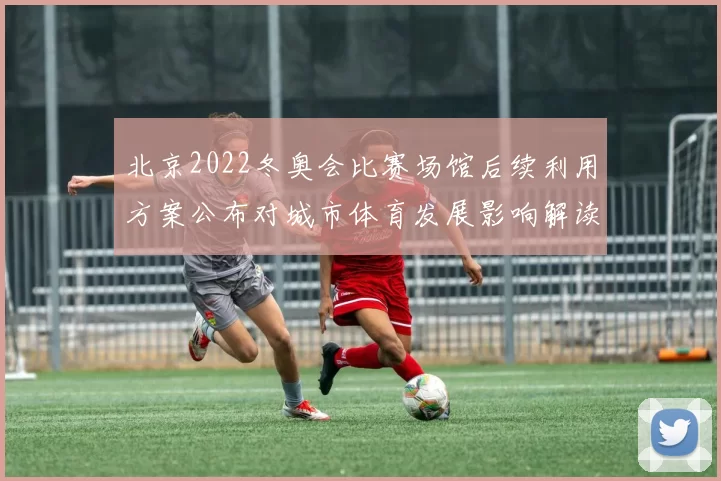 北京2022冬奥会比赛场馆后续利用方案公布对城市体育发展影响解读