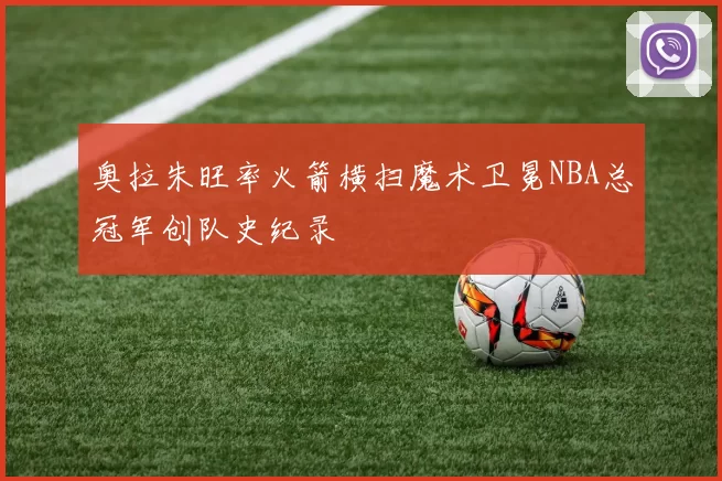 奥拉朱旺率火箭横扫魔术卫冕NBA总冠军创队史纪录