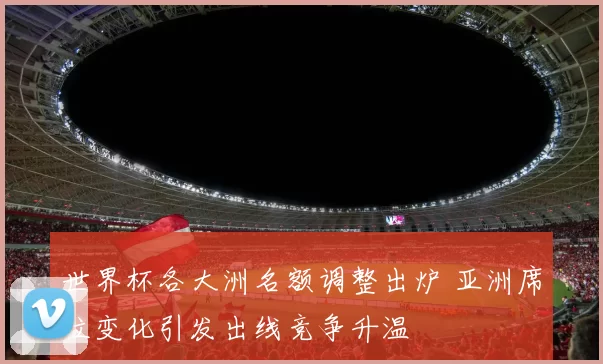 世界杯各大洲名额调整出炉 亚洲席位变化引发出线竞争升温