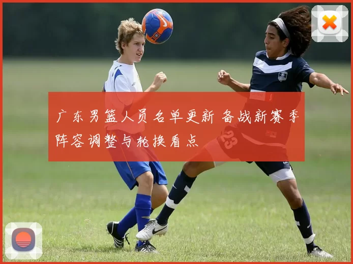 广东男篮人员名单更新 备战新赛季阵容调整与轮换看点