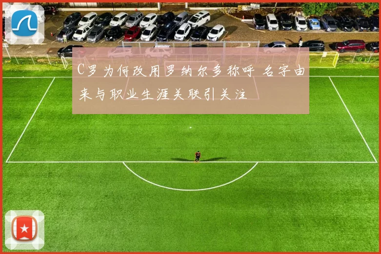 C罗为何改用罗纳尔多称呼 名字由来与职业生涯关联引关注