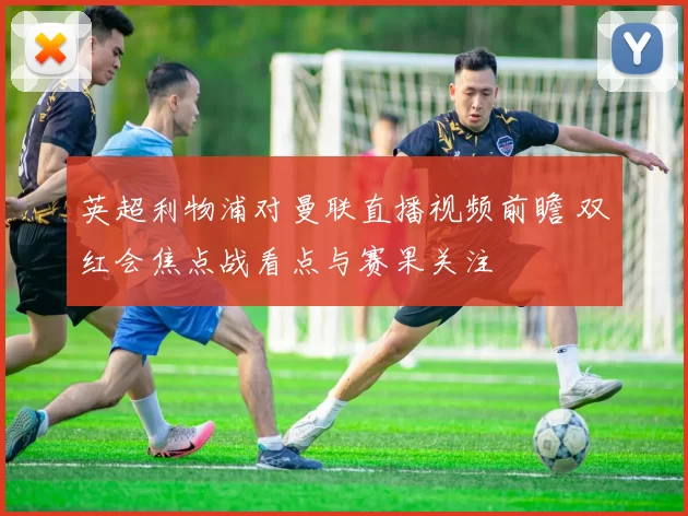 英超利物浦对曼联直播视频前瞻 双红会焦点战看点与赛果关注