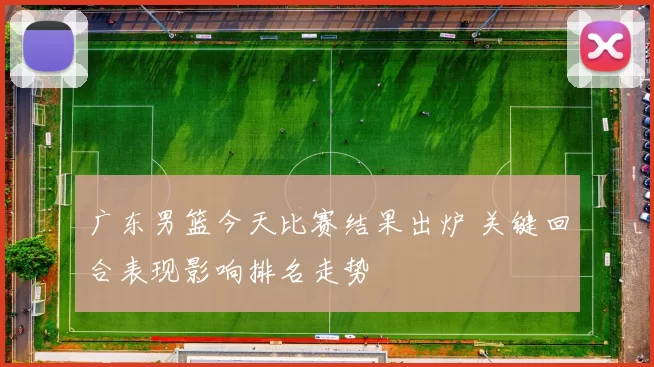 广东男篮今天比赛结果出炉 关键回合表现影响排名走势