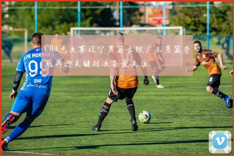 CBA总决赛辽宁男篮击败广东男篮夺冠再迎关键对决备受关注