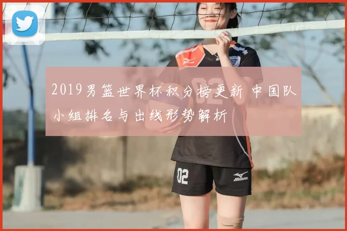 2019男篮世界杯积分榜更新 中国队小组排名与出线形势解析