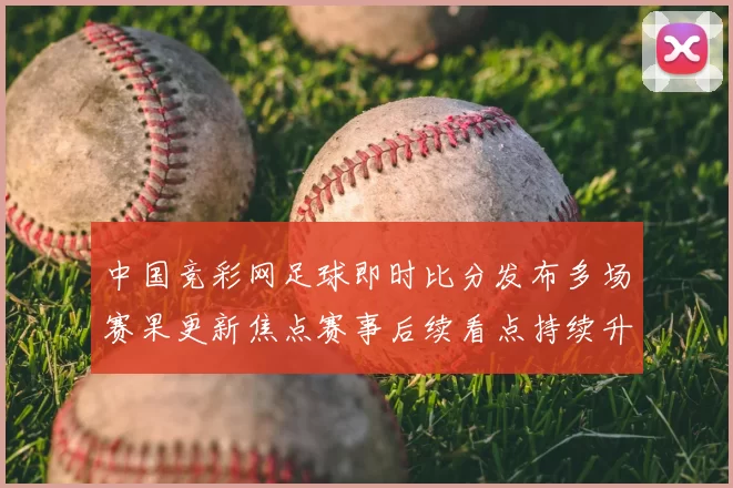 中国竞彩网足球即时比分发布多场赛果更新焦点赛事后续看点持续升温