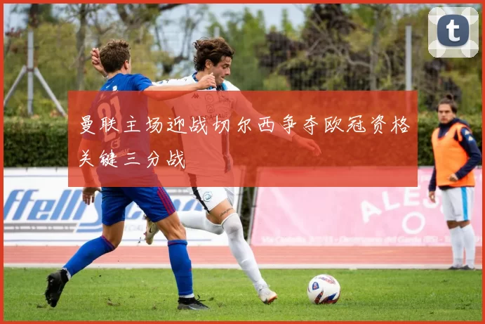 曼联主场迎战切尔西争夺欧冠资格关键三分战