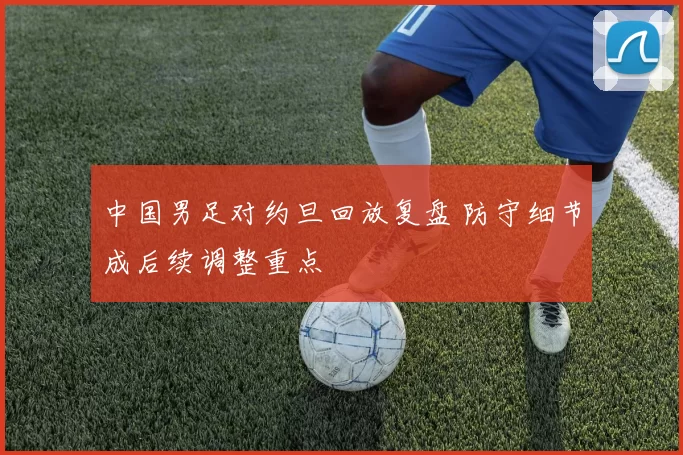 中国男足对约旦回放复盘 防守细节成后续调整重点