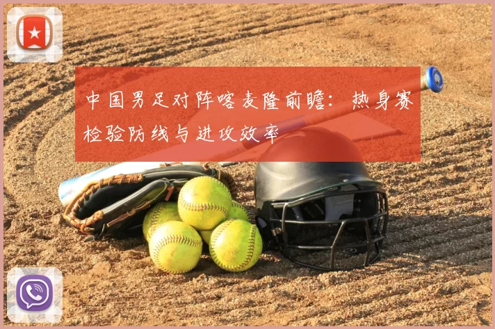 中国男足对阵喀麦隆前瞻：热身赛检验防线与进攻效率