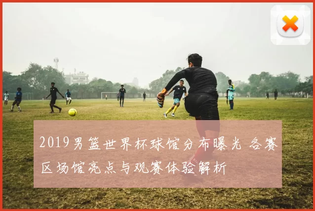 2019男篮世界杯球馆分布曝光 各赛区场馆亮点与观赛体验解析