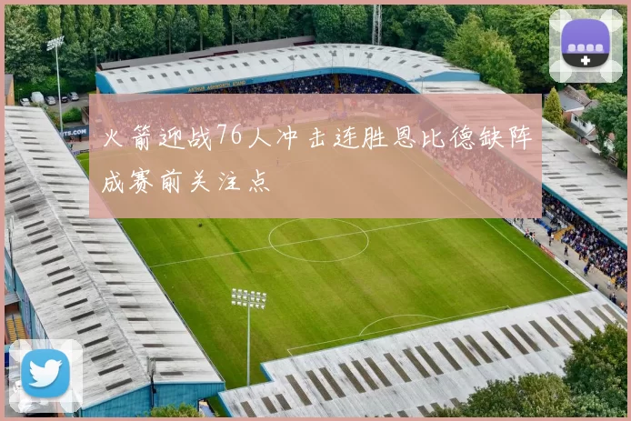 火箭迎战76人冲击连胜恩比德缺阵成赛前关注点