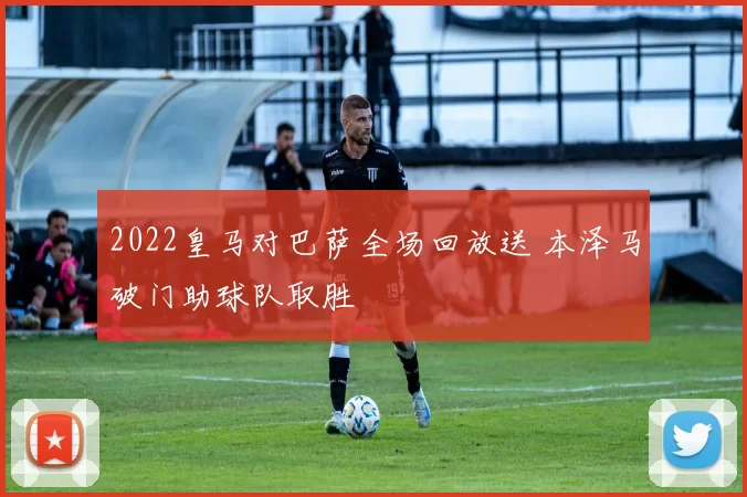 2022皇马对巴萨全场回放送 本泽马破门助球队取胜